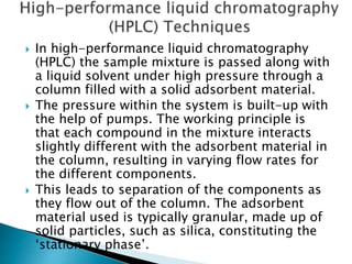  In high-performance liquid chromatography
(HPLC) the sample mixture is passed along with
a liquid solvent under high pressure through a
column filled with a solid adsorbent material.
 The pressure within the system is built-up with
the help of pumps. The working principle is
that each compound in the mixture interacts
slightly different with the adsorbent material in
the column, resulting in varying flow rates for
the different components.
 This leads to separation of the components as
they flow out of the column. The adsorbent
material used is typically granular, made up of
solid particles, such as silica, constituting the
‘stationary phase’.
 