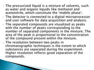 • The pressurized liquid is a mixture of solvents, such
as water and organic liquids like methanol and
acetonitrile, which constitute the ‘mobile phase’.
• The detector is connected to a digital microprocessor
and user software for data acquisition and analysis.
• The separated compounds are visualized as peaks
with the number of peaks corresponding to the
number of separated components in the mixture. The
area of the peak is proportional to the concentration
of the compound present within the mixture.
• The resolution between two peaks in
chromatographic techniques is the extent to which
substances are separated during the experiment.
Higher resolution reflects good separation of the
compounds.
 