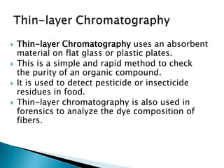  Thin-layer Chromatography uses an absorbent
material on flat glass or plastic plates.
 This is a simple and rapid method to check
the purity of an organic compound.
 It is used to detect pesticide or insecticide
residues in food.
 Thin-layer chromatography is also used in
forensics to analyze the dye composition of
fibers.
 
