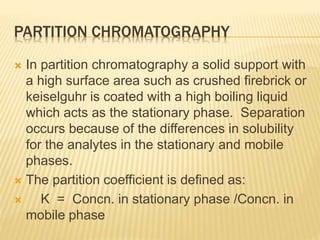 PARTITION CHROMATOGRAPHY
 In partition chromatography a solid support with
a high surface area such as crushed firebrick or
keiselguhr is coated with a high boiling liquid
which acts as the stationary phase. Separation
occurs because of the differences in solubility
for the analytes in the stationary and mobile
phases.
 The partition coefficient is defined as:
 K = Concn. in stationary phase /Concn. in
mobile phase
 