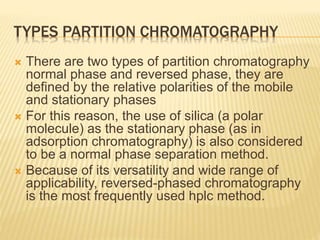 TYPES PARTITION CHROMATOGRAPHY
 There are two types of partition chromatography
normal phase and reversed phase, they are
defined by the relative polarities of the mobile
and stationary phases
 For this reason, the use of silica (a polar
molecule) as the stationary phase (as in
adsorption chromatography) is also considered
to be a normal phase separation method.
 Because of its versatility and wide range of
applicability, reversed-phased chromatography
is the most frequently used hplc method.
 