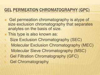 GEL PERMEATION CHROMATOGRAPHY (GPC)
 Gel permeation chromatography is atype of
size exclusion chromatography that separates
analytes on the basis of size.
 This type is also known as:
1. Size Exclusion Chromatography (SEC)
2. Molecular Exclusion Chromatography (MEC)
3. Molecular Sieve Chromatography (MSC)
4. Gel Filtration Chromatography (GFC)
5. Gel Chromatography
 