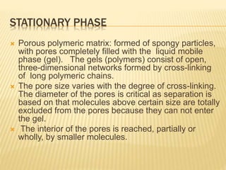 STATIONARY PHASE
 Porous polymeric matrix: formed of spongy particles,
with pores completely filled with the liquid mobile
phase (gel). The gels (polymers) consist of open,
three-dimensional networks formed by cross-linking
of long polymeric chains.
 The pore size varies with the degree of cross-linking.
The diameter of the pores is critical as separation is
based on that molecules above certain size are totally
excluded from the pores because they can not enter
the gel.
 The interior of the pores is reached, partially or
wholly, by smaller molecules.
 