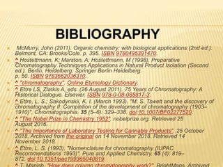  McMurry, John (2011). Organic chemistry: with biological applications (2nd ed.).
Belmont, CA: Brooks/Cole. p. 395. ISBN 9780495391470.
 ^ Hostettmann, K; Marston, A; Hostettmann, M (1998). Preparative
Chromatography Techniques Applications in Natural Product Isolation (Second
ed.). Berlin, Heidelberg: Springer Berlin Heidelberg.
p. 50. ISBN 9783662036310.
 ^ "chromatography". Online Etymology Dictionary.
 ^ Ettre LS, Zlatkis A, eds. (26 August 2011). 75 Years of Chromatography: A
Historical Dialogue. Elsevier. ISBN 978-0-08-085817-3.
 ^ Ettre, L. S.; Sakodynskii, K. I. (March 1993). "M. S. Tswett and the discovery of
chromatography II: Completion of the development of chromatography (1903–
1910)". Chromatographia. 35 (5–6): 329–338. doi:10.1007/BF02277520.
 ^ "The Nobel Prize in Chemistry 1952". nobelprize.org. Retrieved 25
August 2016.
 ^ "The Importance of Laboratory Testing for Cannabis Products". 25 October
2018. Archived from the original on 14 November 2018. Retrieved 14
November 2018.
 ^ Ettre, L. S. (1993). "Nomenclature for chromatography (IUPAC
Recommendations 1993)". Pure and Applied Chemistry. 65 (4): 819–
872. doi:10.1351/pac199365040819.
BIBLIOGRAPHY
 