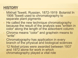 HISTORY
• Mikhail Tswett, Russian, 1872-1919 Botanist In
1906 Tswett used to chromatography to
separate plant pigments
 He called the new technique chromatography
because the result of the analysis was 'written in
color' along the length of the adsorbent column
• Chroma means “color” and graphein means to
“write”
• Chromatography has application in every
branch of the physical and biological sciences
• 12 Nobel prizes were awarded between 1937
and 1972 alone for work in which
chromatography played a vital role
 