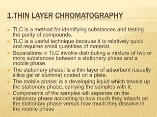 1.THIN LAYER CHROMATOGRAPHY
 TLC is a method for identifying substances and testing
the purity of compounds.
 TLC is a useful technique because it is relatively quick
and requires small quantities of material.
 Separations in TLC involve distributing a mixture of two or
more substances between a stationary phase and a
mobile phase.
 The stationary phase: is a thin layer of adsorbent (usually
silica gel or alumina) coated on a plate.
 The mobile phase: is a developing liquid which travels up
the stationary phase, carrying the samples with it.
 Components of the samples will separate on the
stationary phase according to how much they adsorb on
the stationary phase versus how much they dissolve in
the mobile phase
 