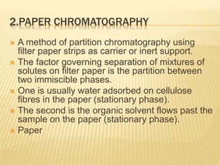 2.PAPER CHROMATOGRAPHY
 A method of partition chromatography using
filter paper strips as carrier or inert support.
 The factor governing separation of mixtures of
solutes on filter paper is the partition between
two immiscible phases.
 One is usually water adsorbed on cellulose
fibres in the paper (stationary phase).
 The second is the organic solvent flows past the
sample on the paper (stationary phase).
 Paper
 