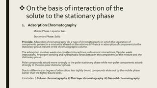 On the basis of interaction of the
solute to the stationary phase
1. Adsorption Chromatography
Mobile Phase: Liquid or Gas
Stationary Phase: Solid
Principle: Adsorption chromatography ids a type of chromatography in which the separation of
components present in a mixture is abased on the relative difference in adsorption of components to the
stationary phase present in the chromatographic column.
The adsorption involves weak non-covalent interactions such as ionic interactions,Van der waals
interactions, hydrogen bonding and hydrophobic forces between the components of the mixture and the
stationary phase.
Polar compounds adsorb more strongly to the polar stationary phase while non-polar components adsorb
strongly to the non-polar stationary phase.
Due to difference in degree of adsorption, less tightly bound compounds elute out by the mobile phase
earlier than the tightly bound ones.
It includes: i) Column chromatography ii)Thin layer chromatography iii) Gas-solid chromatography
 