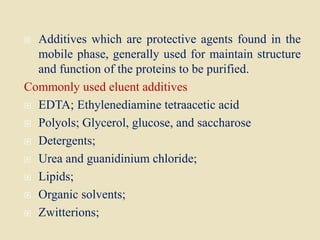  Additives which are protective agents found in the
mobile phase, generally used for maintain structure
and function of the proteins to be purified.
Commonly used eluent additives
 EDTA; Ethylenediamine tetraacetic acid
 Polyols; Glycerol, glucose, and saccharose
 Detergents;
 Urea and guanidinium chloride;
 Lipids;
 Organic solvents;
 Zwitterions;
 