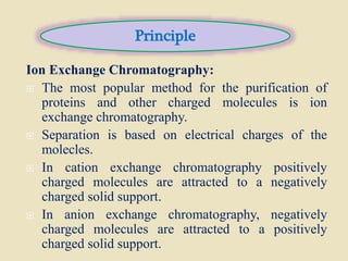 Ion Exchange Chromatography:
 The most popular method for the purification of
proteins and other charged molecules is ion
exchange chromatography.
 Separation is based on electrical charges of the
molecles.
 In cation exchange chromatography positively
charged molecules are attracted to a negatively
charged solid support.
 In anion exchange chromatography, negatively
charged molecules are attracted to a positively
charged solid support.
Principle
 