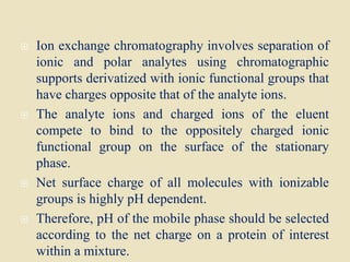  Ion exchange chromatography involves separation of
ionic and polar analytes using chromatographic
supports derivatized with ionic functional groups that
have charges opposite that of the analyte ions.
 The analyte ions and charged ions of the eluent
compete to bind to the oppositely charged ionic
functional group on the surface of the stationary
phase.
 Net surface charge of all molecules with ionizable
groups is highly pH dependent.
 Therefore, pH of the mobile phase should be selected
according to the net charge on a protein of interest
within a mixture.
 