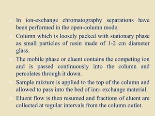  In ion-exchange chromatography separations have
been performed in the open-column mode.
 Column which is loosely packed with stationary phase
as small particles of resin made of 1-2 cm diameter
glass.
 The mobile phase or eluent contains the competing ion
and is passed continuously into the column and
percolates through it down.
 Sample mixture is applied to the top of the column and
allowed to pass into the bed of ion- exchange material.
 Eluent flow is then resumed and fractions of eluent are
collected at regular intervals from the column outlet.
 