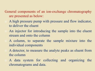 General components of an ion-exchange chromatography
are presented as below:
 A high pressure pump with pressure and flow indicator,
to deliver the eluent
 An injector for introducing the sample into the eluent
stream and onto the column
 A column, to separate the sample mixture into the
individual components
 A detector, to measure the analyte peaks as eluent from
the column
 A data system for collecting and organizing the
chromatograms and data.
 