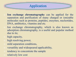  Ion exchange chromatography can be applied for the
separation and purification of many charged or ionizable
molecules such as proteins, peptides, enzymes, nucleotides,
DNA, antibiotics, vitamins and etc.
 Ion exchange chromatography, which is also known as
adsorption chromatography, is a useful and popular method
due to its;
 high capacity,
 high resolving power,
 mild separation conditions,
 versatility and widespeared applicability,
 tendency to concentrate the sample
 relatively low cost
Application
 