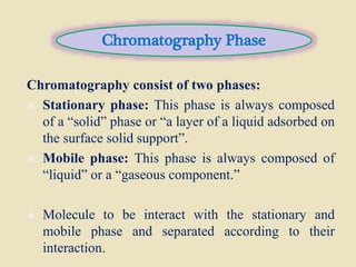Chromatography consist of two phases:
 Stationary phase: This phase is always composed
of a “solid” phase or “a layer of a liquid adsorbed on
the surface solid support”.
 Mobile phase: This phase is always composed of
“liquid” or a “gaseous component.”
 Molecule to be interact with the stationary and
mobile phase and separated according to their
interaction.
Chromatography Phase
 