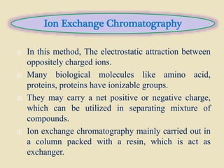  In this method, The electrostatic attraction between
oppositely charged ions.
 Many biological molecules like amino acid,
proteins, proteins have ionizable groups.
 They may carry a net positive or negative charge,
which can be utilized in separating mixture of
compounds.
 Ion exchange chromatography mainly carried out in
a column packed with a resin, which is act as
exchanger.
Ion Exchange Chromatography
 