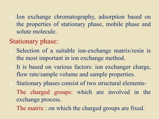  Ion exchange chromatography, adsorption based on
the properties of stationary phase, mobile phase and
solute molecule.
Stationary phase:
 Selection of a suitable ion-exchange matrix/resin is
the most important in ion exchange method.
 It is based on various factors: ion exchanger charge,
flow rate/sample volume and sample properties.
 Stationary phases consist of two structural elements-
 The charged groups: which are involved in the
exchange process.
 The matrix : on which the charged groups are fixed.
 