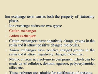 Ion exchange resin carries both the property of stationary
phase.
 Ion exchange resins are two types:
 Cation exchanger
 Anion exchanger
 Cation exchangers have negatively charge groups in the
resin and it attract positive charged molecules.
 Anion exchanger have positive charged groups in the
resin and it attract negatively charged molecules.
 Matrix or resin is a polymeric component, which can be
made up of cellulose, dextran, agarose, polyacrylamide,
silica etc.
 These polymer are suitable for purification of proteins.
 