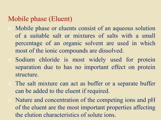 Mobile phase (Eluent)
 Mobile phase or eluents consist of an aqueous solution
of a suitable salt or mixtures of salts with a small
percentage of an organic solvent are used in which
most of the ionic compounds are dissolved.
 Sodium chloride is most widely used for protein
separation due to has no important effect on protein
structure.
 The salt mixture can act as buffer or a separate buffer
can be added to the eluent if required.
 Nature and concentration of the competing ions and pH
of the eluent are the most important properties affecting
the elution characteristics of solute ions.
 