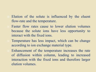  Elution of the solute is influenced by the eluent
flow-rate and the temperature.
 Faster flow rates cause to lower elution volumes
because the solute ions have less opportunity to
interact with the fixed ions.
 Temperature has less impact, which can be change
according to ion exchange material type.
 Enhancement of the temperature increases the rate
of diffusion within column, leading to increased
interaction with the fixed ions and therefore larger
elution volumes.
 