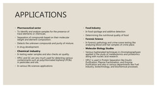 APPLICATIONS
◦ Pharmaceutical sector
◦ To identify and analyze samples for the presence of
trace elements or chemicals.
◦ Separation of compounds based on their molecular
weight and element composition.
◦ Detects the unknown compounds and purity of mixture.
◦ In drug development.
◦ Chemical industry
◦ In testing water samples and also checks air quality.
◦ HPLC and GC are very much used for detecting various
contaminants such as polychlorinated biphenyl (PCBs)
in pesticides and oils.
◦ In various life sciences applications
◦ Food Industry
◦ In food spoilage and additive detection
◦ Determining the nutritional quality of food
◦ Forensic Science
◦ In forensic pathology and crime scene testing like
analyzing blood and hair samples of crime place.
◦ Molecular Biology Studies
◦ Various hyphenated techniques in chromatographyare
applied in the study of metabolomics and proteomics
along with nucleic acid research.
◦ HPLC is used in Protein Separation like Insulin
Purification, Plasma Fractionation, and Enzyme
Purification and also in various departments like Fuel
Industry, biotechnology, and biochemical processes.
 