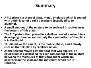Summary
• A TLC plate is a sheet of glass, metal, or plastic which is coated
with a thin layer of a solid adsorbent (usually silica or
alumina).
• A small amount of the mixture to be analyzed is spotted near
the bottom of this plate.
• The TLC plate is then placed in a shallow pool of a solvent in a
developing chamber so that only the very bottom of the plate
is in the liquid.
• This liquid, or the eluent, is the mobile phase, and it slowly
rises up the TLC plate by capillary action.
• As the solvent moves past the spot that was applied, an
equilibrium is established for each component of the mixture
between the molecules of that component which are
adsorbed on the solid and the molecules which are in
solution.
 