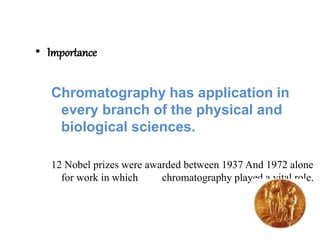 • Importance
Chromatography has application in
every branch of the physical and
biological sciences.
12 Nobel prizes were awarded between 1937 And 1972 alone
for work in which chromatography played a vital role.
 