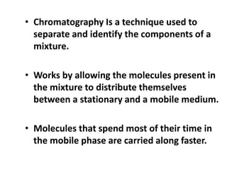 • Chromatography Is a technique used to
separate and identify the components of a
mixture.
• Works by allowing the molecules present in
the mixture to distribute themselves
between a stationary and a mobile medium.
• Molecules that spend most of their time in
the mobile phase are carried along faster.
 