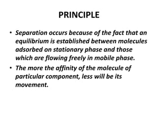 PRINCIPLE
• Separation occurs because of the fact that an
equilibrium is established between molecules
adsorbed on stationary phase and those
which are flowing freely in mobile phase.
• The more the affinity of the molecule of
particular component, less will be its
movement.
 