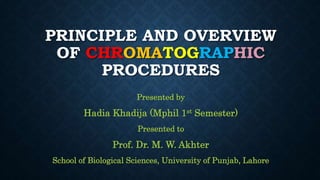 PRINCIPLE AND OVERVIEW
OF CHROMATOGRAPHIC
PROCEDURES
Presented by
Hadia Khadija (Mphil 1st Semester)
Presented to
Prof. Dr. M. W. Akhter
School of Biological Sciences, University of Punjab, Lahore
 