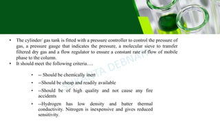 • The cylinder/ gas tank is fitted with a pressure controller to control the pressure of
gas, a pressure gauge that indicates the pressure, a molecular sieve to transfer
filtered dry gas and a flow regulator to ensure a constant rate of flow of mobile
phase to the column.
• It should meet the following criteria….
• -- Should be chemically inert
• --Should be cheap and readily available
• --Should be of high quality and not cause any fire
accidents
• --Hydrogen has low density and batter thermal
conductivity. Nitrogen is inexpensive and gives reduced
sensitivity.
 