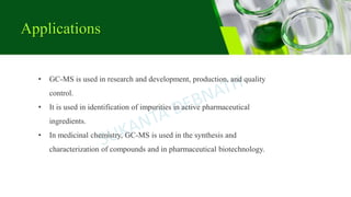 Applications
• GC-MS is used in research and development, production, and quality
control.
• It is used in identification of impurities in active pharmaceutical
ingredients.
• In medicinal chemistry, GC-MS is used in the synthesis and
characterization of compounds and in pharmaceutical biotechnology.
 
