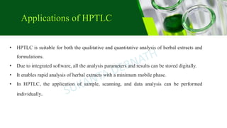 • HPTLC is suitable for both the qualitative and quantitative analysis of herbal extracts and
formulations.
• Due to integrated software, all the analysis parameters and results can be stored digitally.
• It enables rapid analysis of herbal extracts with a minimum mobile phase.
• In HPTLC, the application of sample, scanning, and data analysis can be performed
individually.
Applications of HPTLC
 