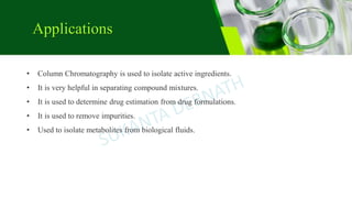 Applications
• Column Chromatography is used to isolate active ingredients.
• It is very helpful in separating compound mixtures.
• It is used to determine drug estimation from drug formulations.
• It is used to remove impurities.
• Used to isolate metabolites from biological fluids.
 