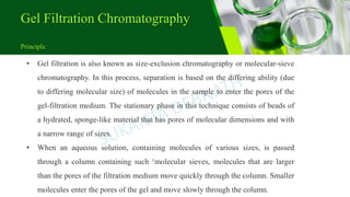 Gel Filtration Chromatography
Principle
• Gel filtration is also known as size-exclusion chromatography or molecular-sieve
chromatography. In this process, separation is based on the differing ability (due
to differing molecular size) of molecules in the sample to enter the pores of the
gel-filtration medium. The stationary phase in this technique consists of beads of
a hydrated, sponge-like material that has pores of molecular dimensions and with
a narrow range of sizes.
• When an aqueous solution, containing molecules of various sizes, is passed
through a column containing such ‘molecular sieves, molecules that are larger
than the pores of the filtration medium move quickly through the column. Smaller
molecules enter the pores of the gel and move slowly through the column.
 