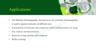 • Gel filtration chromatography, also known as size exclusion chromatography,
is used to separate molecules of different sizes
• Fractionation of molecules and complexes within a predetermined size range
• Size analysis and determination
• Removal of large proteins and complexes
• Buffer exchange
Applications
 