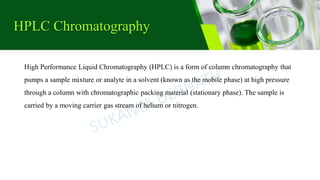 HPLC Chromatography
High Performance Liquid Chromatography (HPLC) is a form of column chromatography that
pumps a sample mixture or analyte in a solvent (known as the mobile phase) at high pressure
through a column with chromatographic packing material (stationary phase). The sample is
carried by a moving carrier gas stream of helium or nitrogen.
 