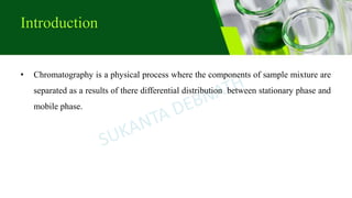 Introduction
• Chromatography is a physical process where the components of sample mixture are
separated as a results of there differential distribution between stationary phase and
mobile phase.
 