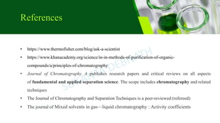 References
• https://www.thermofisher.com/blog/ask-a-scientist
• https://www.khanacademy.org/science/in-in-methods-of-purification-of-organic-
compounds/a/principles-of-chromatography
• Journal of Chromatography A publishes research papers and critical reviews on all aspects
of fundamental and applied separation science. The scope includes chromatography and related
techniques
• The Journal of Chromatography and Separation Techniques is a peer-reviewed (refereed)
• The journal of Mixed solvents in gas—liquid chromatography : Activity coefficients
 