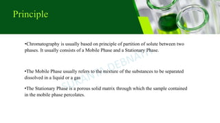 Principle
•Chromatography is usually based on principle of partition of solute between two
phases. It usually consists of a Mobile Phase and a Stationary Phase.
•The Mobile Phase usually refers to the mixture of the substances to be separated
dissolved in a liquid or a gas
•The Stationary Phase is a porous solid matrix through which the sample contained
in the mobile phase percolates.
 