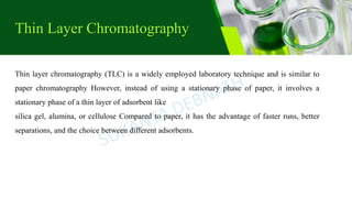 Thin Layer Chromatography
Thin layer chromatography (TLC) is a widely employed laboratory technique and is similar to
paper chromatography However, instead of using a stationary phase of paper, it involves a
stationary phase of a thin layer of adsorbent like
silica gel, alumina, or cellulose Compared to paper, it has the advantage of faster runs, better
separations, and the choice between different adsorbents.
 