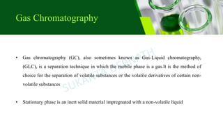 • Gas chromatography (GC), also sometimes known as Gas-Liquid chromatography,
(GLC), is a separation technique in which the mobile phase is a gas.lt is the method of
choice for the separation of volatile substances or the volatile derivatives of certain non-
volatile substances
• Stationary phase is an inert solid material impregnated with a non-volatile liquid
Gas Chromatography
 