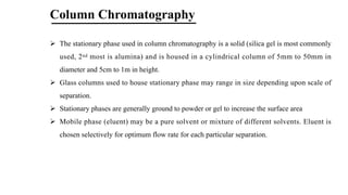 Column Chromatography
Ø The stationary phase used in column chromatography is a solid (silica gel is most commonly
used, 2nd most is alumina) and is housed in a cylindrical column of 5mm to 50mm in
diameter and 5cm to 1m in height.
Ø Glass columns used to house stationary phase may range in size depending upon scale of
separation.
Ø Stationary phases are generally ground to powder or gel to increase the surface area
Ø Mobile phase (eluent) may be a pure solvent or mixture of different solvents. Eluent is
chosen selectively for optimum flow rate for each particular separation.
 