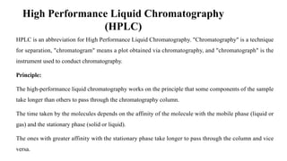 High Performance Liquid Chromatography
(HPLC)
HPLC is an abbreviation for High Performance Liquid Chromatography. "Chromatography" is a technique
for separation, "chromatogram" means a plot obtained via chromatography, and "chromatograph" is the
instrument used to conduct chromatography.
Principle:
The high-performance liquid chromatography works on the principle that some components of the sample
take longer than others to pass through the chromatography column.
The time taken by the molecules depends on the affinity of the molecule with the mobile phase (liquid or
gas) and the stationary phase (solid or liquid).
The ones with greater affinity with the stationary phase take longer to pass through the column and vice
versa.
 