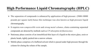 High Performance Liquid Chromatography (HPLC)
Ø The separation of compounds is enhanced by application of high pressure (5000-10000
pounds per square inch) hence this technique was also known as high pressure liquid
chromatography.
Ø It requires non-compressible resin and strong metal columns, elutes containing separated
compounds are detected by methods such as UV-absorption & fluorescence.
Ø Stationary phase consists of an immobilized thin layer of a liquid on the micro glass, resin or
plastic beads, tightly packed into a narrow column.
Ø Mobile phase comprises of a buffered solvent which is passed under high pressure through the
column for eluting the solutes of the sample.
 