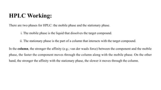 HPLC Working:
There are two phases for HPLC: the mobile phase and the stationary phase.
i. The mobile phase is the liquid that dissolves the target compound.
ii. The stationary phase is the part of a column that interacts with the target compound.
In the column, the stronger the affinity (e.g.; van der waals force) between the component and the mobile
phase, the faster the component moves through the column along with the mobile phase. On the other
hand, the stronger the affinity with the stationary phase, the slower it moves through the column.
 