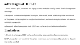 Advantages of HPLC:
1. HPLC offers a quick, automated and highly accurate method to identify certain chemical components
in a sample.
2. Compared to other chromatographic techniques, such as TLC, HPLC is extremely quick and efficient
3. The process can be completed in roughly 10 to 30 minutes, and it delivers high resolution. It is accurate
and highly reproducible.
4. Because it is largely automated, basic HPLC runs can be performed with minimal training.
Limitations:
1. Despite its advantages, HPLC can be costly, requiring large quantities of expensive organics.
2. HPLC does have low sensitivity for certain compounds, and some cannot be detected as they are
irreversibly adsorbed.
 