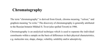 Chromatography
The term “chromatography” is derived from Greek, chroma meaning, “colour,” and
graphein meaning “to write.” The discovery of chromatography is generally attributed
to the Russian botanist Mikhail S. Tsvet (also spelled Tswett) in 1906.
Chromatography is an analytical technique which is used to separate the individual
constituents within a sample on the basis of differences in their physical characteristics,
e.g. molecular size, shape, charge, volatility, solubility and/or adsorptivity.
 
