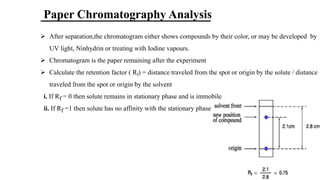 Paper Chromatography Analysis
Ø After separation,the chromatogram either shows compounds by their color, or may be developed by
UV light, Ninhydrin or treating with Iodine vapours.
Ø Chromatogram is the paper remaining after the experiment
Ø Calculate the retention factor ( Rf) = distance traveled from the spot or origin by the solute / distance
traveled from the spot or origin by the solvent
i. If Rf = 0 then solute remains in stationary phase and is immobile
ii. If Rf =1 then solute has no affinity with the stationary phase
 
