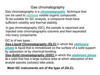 Gas chromatography
Gas chromatography is a chromatographic technique that
can be used to separate volatile organic compounds.
To be suitable for GC analysis, a compound must have
sufficient volatility and thermal stability.
In gas chromatography (GC), the sample is vaporized and
injected onto chromatographic columns and then separated
into many components.
GC is of two types :
Gas-Liquid Chromatography (GLC) in which the stationary
phase is liquid that is immobilized on the surface of a solid support
by adsorption or by chemical bonding.
Gas-Solid chromatography (GSC) in which the stationary phase
is a solid that has a large surface area at which adsorption of the
analyte species (solutes) take place.
Most GC instruments are of the type of (GLC).
 